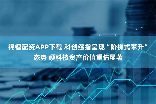 锦锂配资APP下载 科创综指呈现“阶梯式攀升”态势 硬科技资产价值重估显著