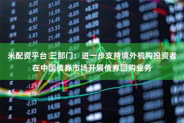 米配资平台 三部门：进一步支持境外机构投资者在中国债券市场开展债券回购业务