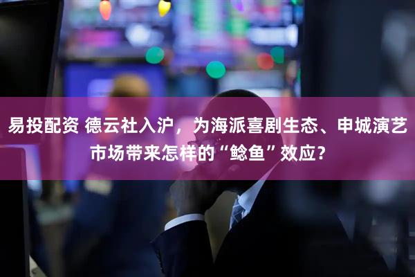 易投配资 德云社入沪，为海派喜剧生态、申城演艺市场带来怎样的“鲶鱼”效应？
