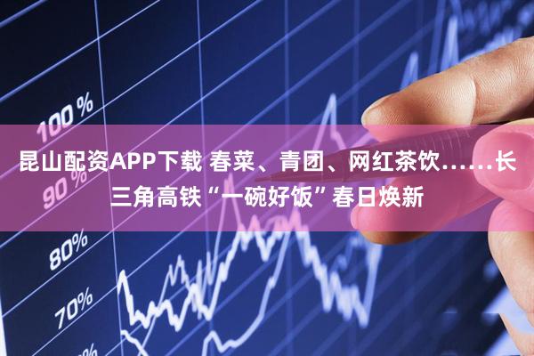 昆山配资APP下载 春菜、青团、网红茶饮……长三角高铁“一碗好饭”春日焕新