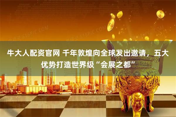 牛大人配资官网 千年敦煌向全球发出邀请，五大优势打造世界级“会展之都”