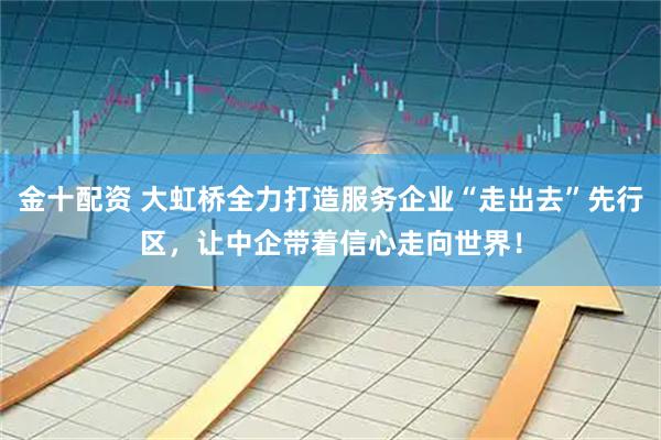 金十配资 大虹桥全力打造服务企业“走出去”先行区，让中企带着信心走向世界！
