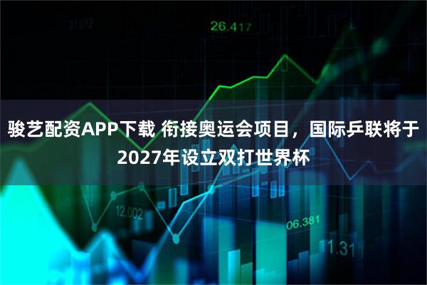 骏艺配资APP下载 衔接奥运会项目，国际乒联将于2027年设立双打世界杯