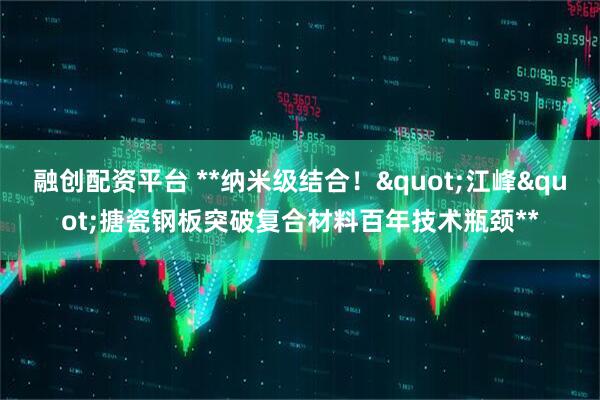 融创配资平台 **纳米级结合！"江峰"搪瓷钢板突破复合材料百年技术瓶颈**