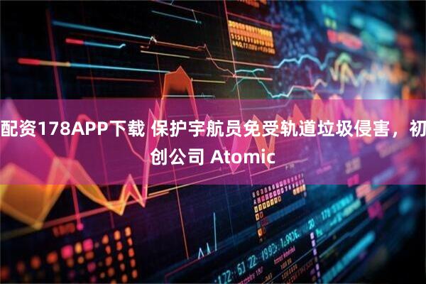 配资178APP下载 保护宇航员免受轨道垃圾侵害，初创公司 Atomic