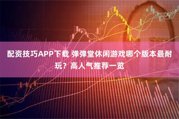 配资技巧APP下载 弹弹堂休闲游戏哪个版本最耐玩？高人气推荐一览