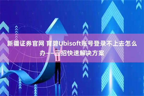 新疆证券官网 育碧Ubisoft账号登录不上去怎么办——三招快速解决方案