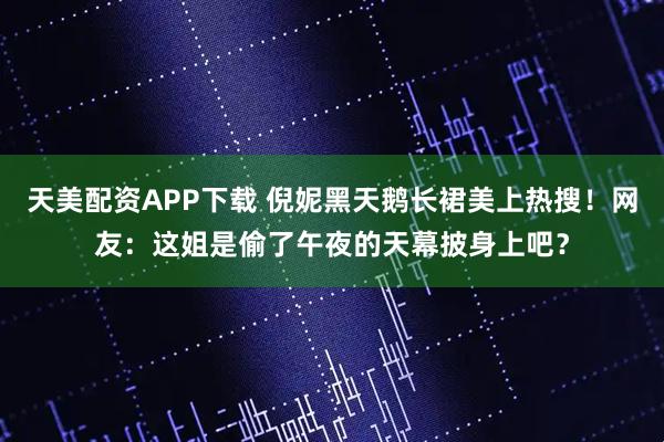 天美配资APP下载 倪妮黑天鹅长裙美上热搜！网友：这姐是偷了午夜的天幕披身上吧？