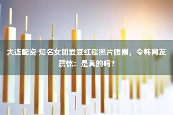 大连配资 知名女团爱豆红毯照片腰围，令韩网友震惊：是真的吗？