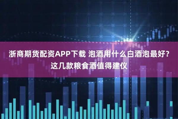 浙商期货配资APP下载 泡酒用什么白酒泡最好？这几款粮食酒值得建仪