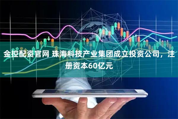 金控配资官网 珠海科技产业集团成立投资公司，注册资本60亿元
