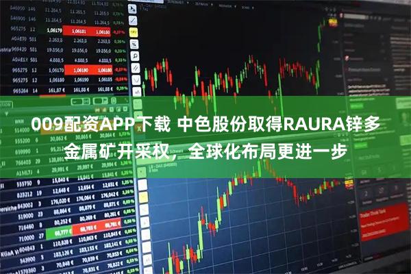 009配资APP下载 中色股份取得RAURA锌多金属矿开采权，全球化布局更进一步