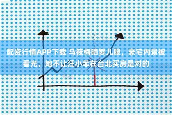 配资行情APP下载 马筱梅晒婴儿服，豪宅内景被看光，她不让汪小菲在台北买房是对的