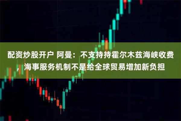 配资炒股开户 阿曼：不支持持霍尔木兹海峡收费，海事服务机制不是给全球贸易增加新负担