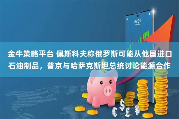 金牛策略平台 佩斯科夫称俄罗斯可能从他国进口石油制品，普京与哈萨克斯坦总统讨论能源合作