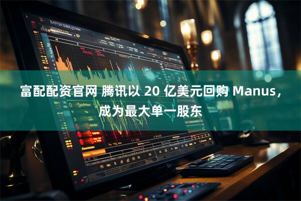 富配配资官网 腾讯以 20 亿美元回购 Manus，成为最大单一股东