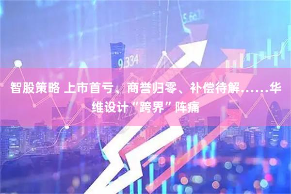 智股策略 上市首亏、商誉归零、补偿待解……华维设计“跨界”阵痛