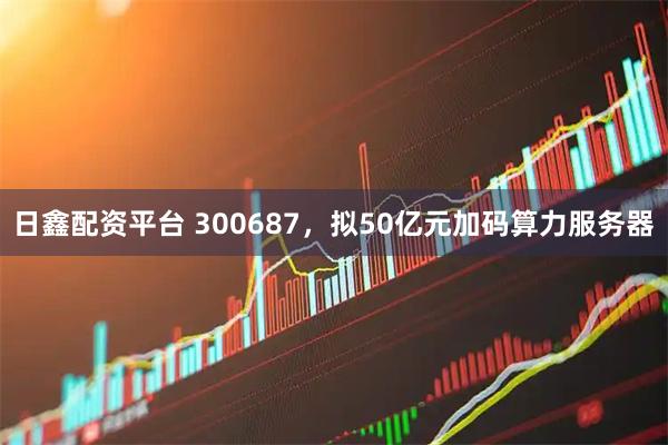 日鑫配资平台 300687，拟50亿元加码算力服务器