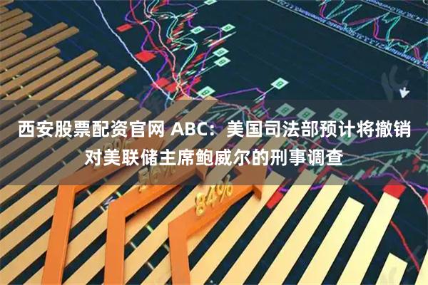 西安股票配资官网 ABC：美国司法部预计将撤销对美联储主席鲍威尔的刑事调查