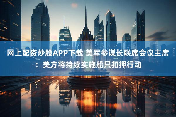 网上配资炒股APP下载 美军参谋长联席会议主席：美方将持续实施船只扣押行动
